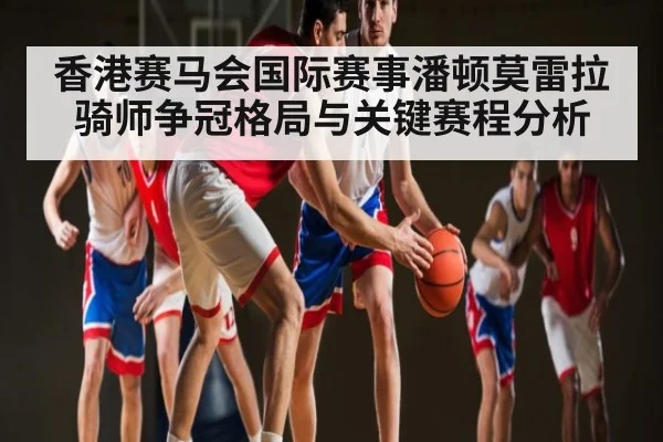 香港赛马会国际赛事潘顿莫雷拉骑师争冠格局与关键赛程分析
